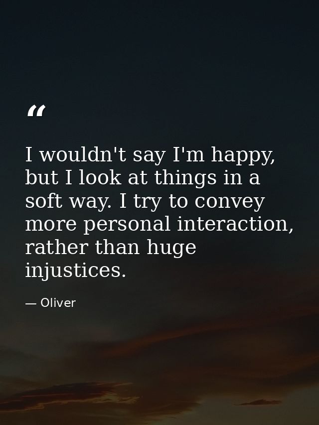 I wouldn't say I'm happy, but I look at things in a soft way. I try to convey more personal interaction, rather than hug — Oliver
