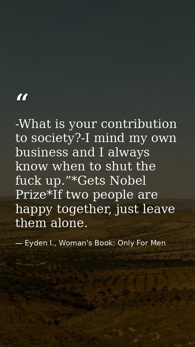 -What is your contribution to society?-I mind my own business and I always know when to shut the fuck up.”*Gets Nobel Pr — Eyden I., Woman's Book: Only For Men