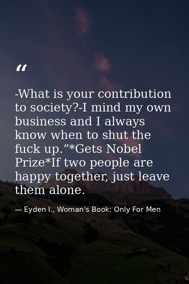 -What is your contribution to society?-I mind my own business and I always know when to shut the fuck up.”*Gets Nobel Pr — Eyden I., Woman's Book: Only For Men