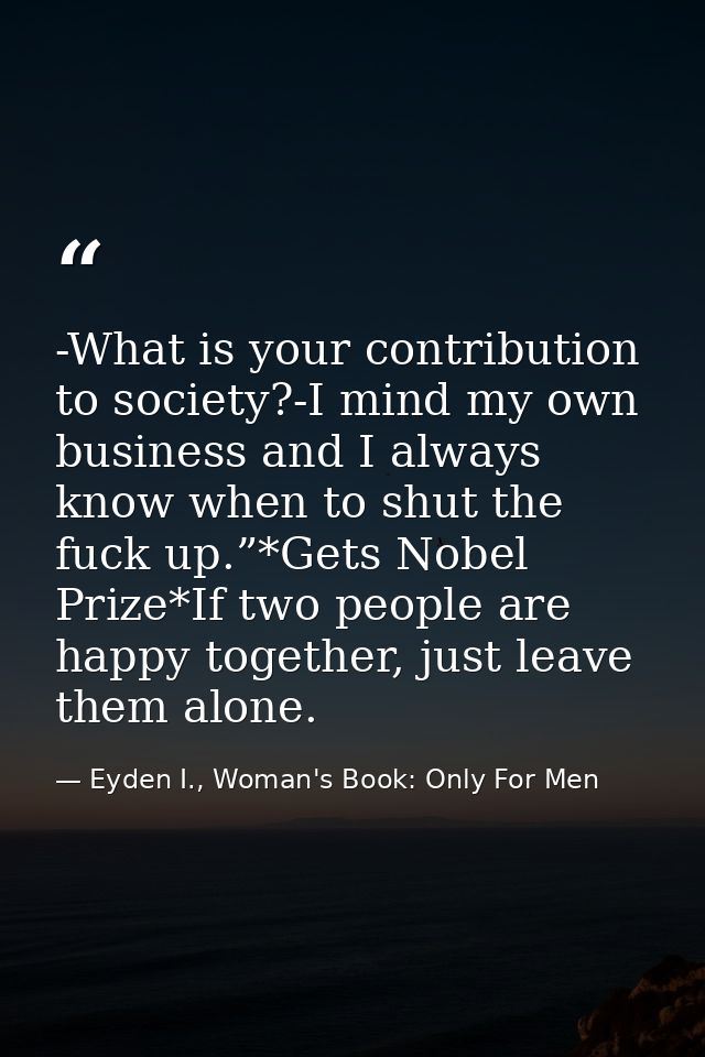 -What is your contribution to society?-I mind my own business and I always know when to shut the fuck up.”*Gets Nobel Pr — Eyden I., Woman's Book: Only For Men