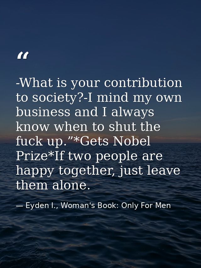 -What is your contribution to society?-I mind my own business and I always know when to shut the fuck up.”*Gets Nobel Pr — Eyden I., Woman's Book: Only For Men