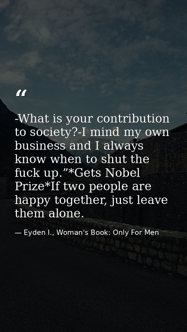 -What is your contribution to society?-I mind my own business and I always know when to shut the fuck up.”*Gets Nobel Pr — Eyden I., Woman's Book: Only For Men