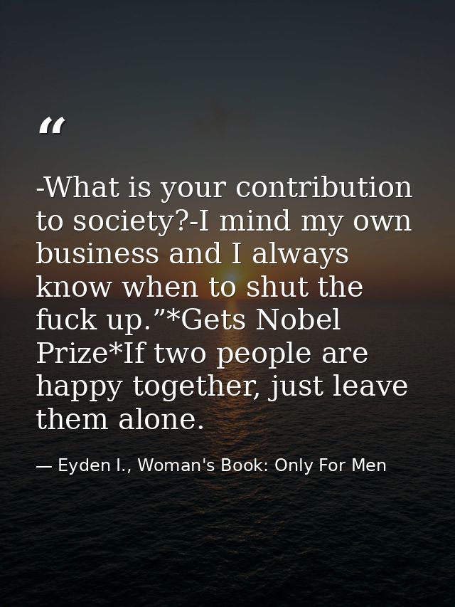 -What is your contribution to society?-I mind my own business and I always know when to shut the fuck up.”*Gets Nobel Pr — Eyden I., Woman's Book: Only For Men