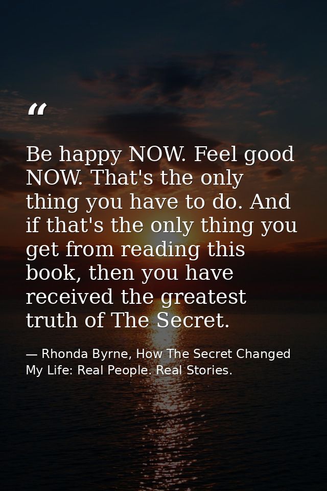 Be happy NOW. Feel good NOW. That's the only thing you have to do. And if that's the only thing you get from reading thi — Rhonda Byrne, How The Secret Changed My Life: Real People. Real Stories.
