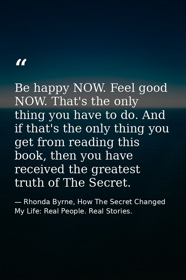 Be happy NOW. Feel good NOW. That's the only thing you have to do. And if that's the only thing you get from reading thi — Rhonda Byrne, How The Secret Changed My Life: Real People. Real Stories.