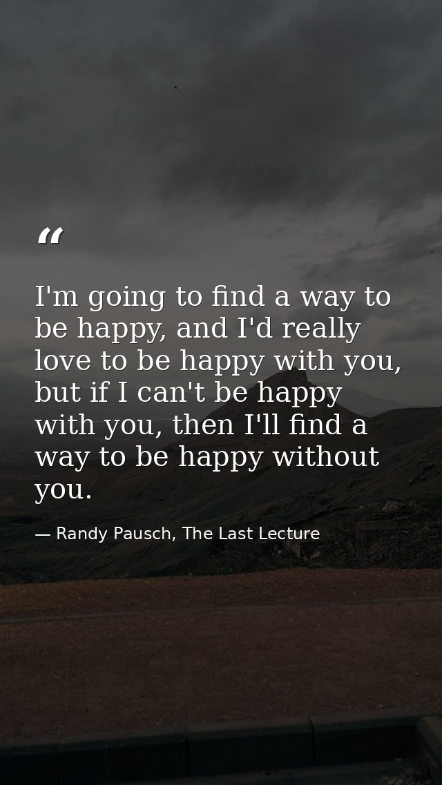 I'm going to find a way to be happy, and I'd really love to be happy with you, but if I can't be happy with you, then I' — Randy Pausch, The Last Lecture