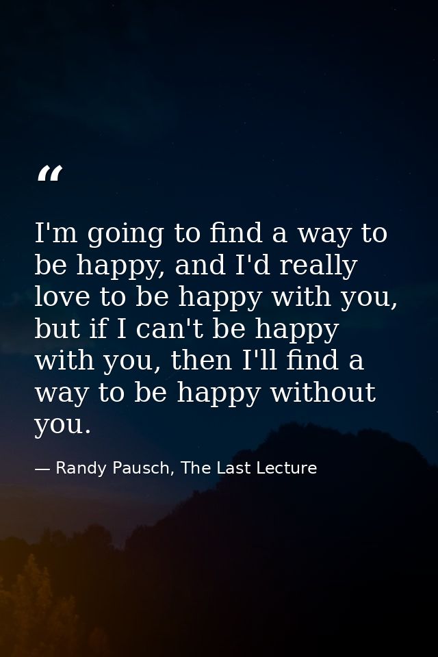 I'm going to find a way to be happy, and I'd really love to be happy with you, but if I can't be happy with you, then I' — Randy Pausch, The Last Lecture