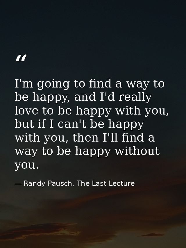 I'm going to find a way to be happy, and I'd really love to be happy with you, but if I can't be happy with you, then I' — Randy Pausch, The Last Lecture