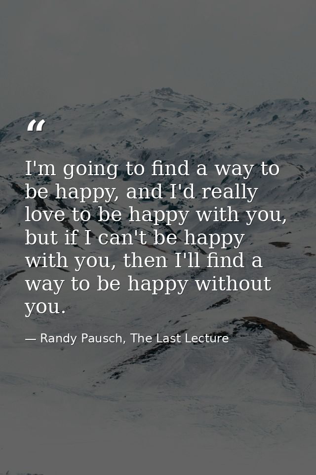 I'm going to find a way to be happy, and I'd really love to be happy with you, but if I can't be happy with you, then I' — Randy Pausch, The Last Lecture