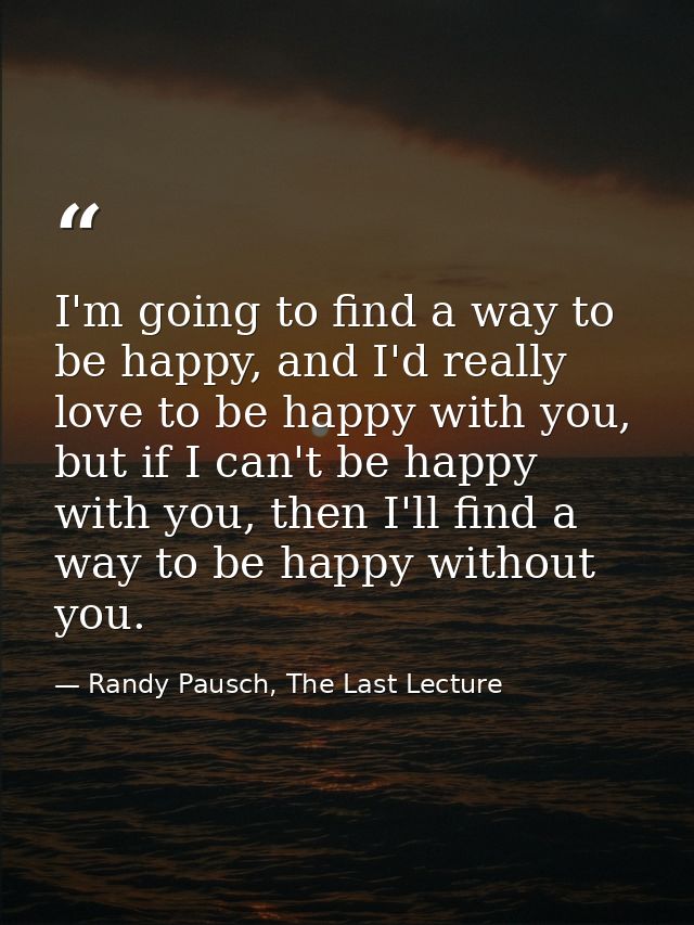 I'm going to find a way to be happy, and I'd really love to be happy with you, but if I can't be happy with you, then I' — Randy Pausch, The Last Lecture