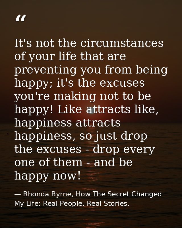 It's not the circumstances of your life that are preventing you from being happy; it's the excuses you're making not to  — Rhonda Byrne, How The Secret Changed My Life: Real People. Real Stories.