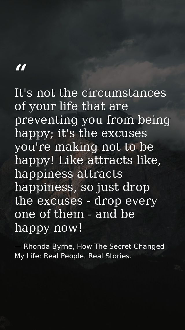 It's not the circumstances of your life that are preventing you from being happy; it's the excuses you're making not to  — Rhonda Byrne, How The Secret Changed My Life: Real People. Real Stories.