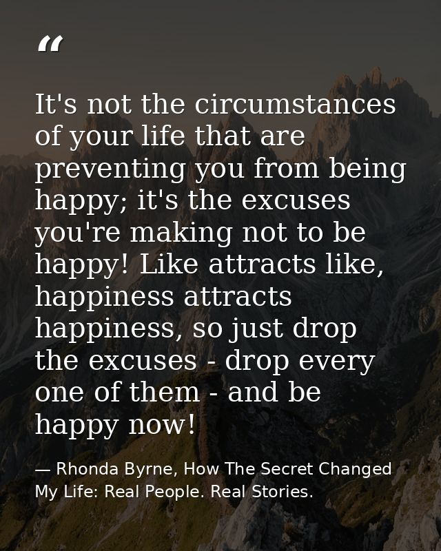 It's not the circumstances of your life that are preventing you from being happy; it's the excuses you're making not to  — Rhonda Byrne, How The Secret Changed My Life: Real People. Real Stories.