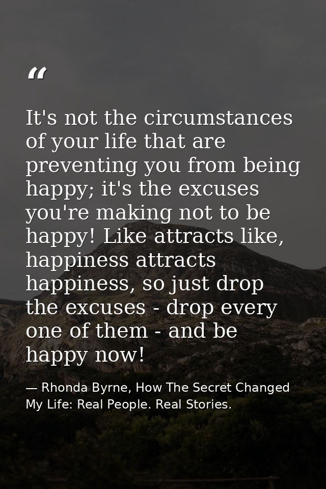 It's not the circumstances of your life that are preventing you from being happy; it's the excuses you're making not to  — Rhonda Byrne, How The Secret Changed My Life: Real People. Real Stories.