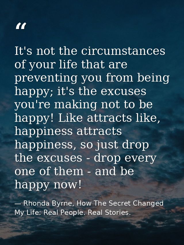 It's not the circumstances of your life that are preventing you from being happy; it's the excuses you're making not to  — Rhonda Byrne, How The Secret Changed My Life: Real People. Real Stories.