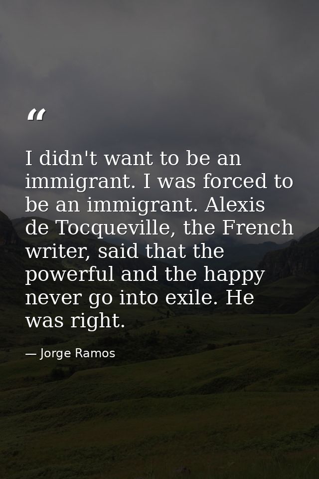 I didn't want to be an immigrant. I was forced to be an immigrant. Alexis de Tocqueville, the French writer, said that t — Jorge Ramos