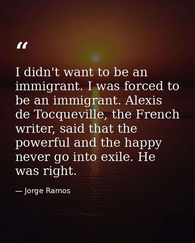 I didn't want to be an immigrant. I was forced to be an immigrant. Alexis de Tocqueville, the French writer, said that t — Jorge Ramos