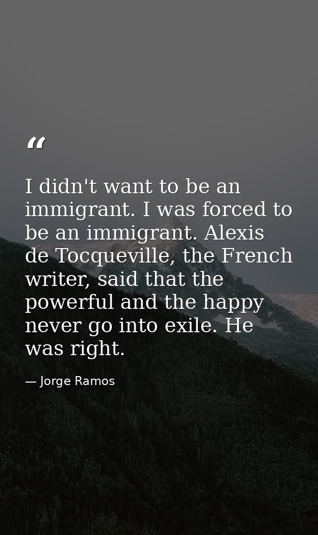 I didn't want to be an immigrant. I was forced to be an immigrant. Alexis de Tocqueville, the French writer, said that t — Jorge Ramos