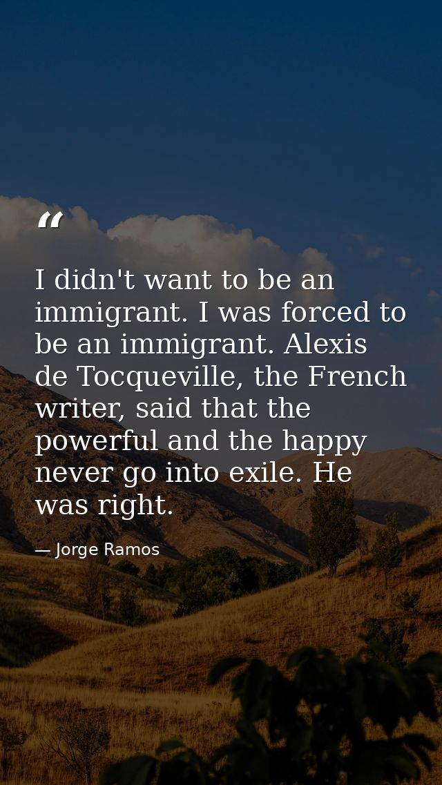 I didn't want to be an immigrant. I was forced to be an immigrant. Alexis de Tocqueville, the French writer, said that t — Jorge Ramos