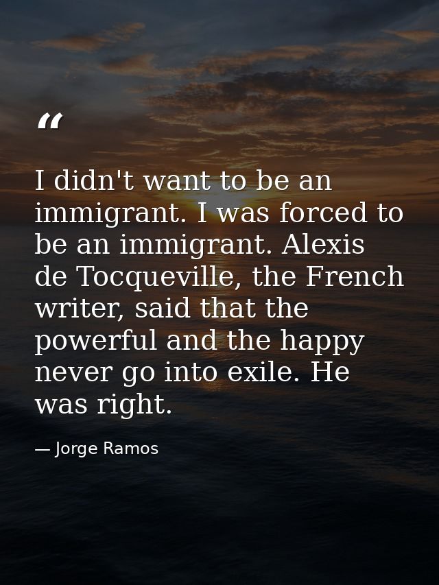 I didn't want to be an immigrant. I was forced to be an immigrant. Alexis de Tocqueville, the French writer, said that t — Jorge Ramos