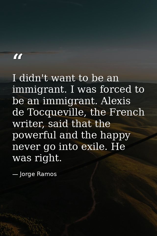I didn't want to be an immigrant. I was forced to be an immigrant. Alexis de Tocqueville, the French writer, said that t — Jorge Ramos
