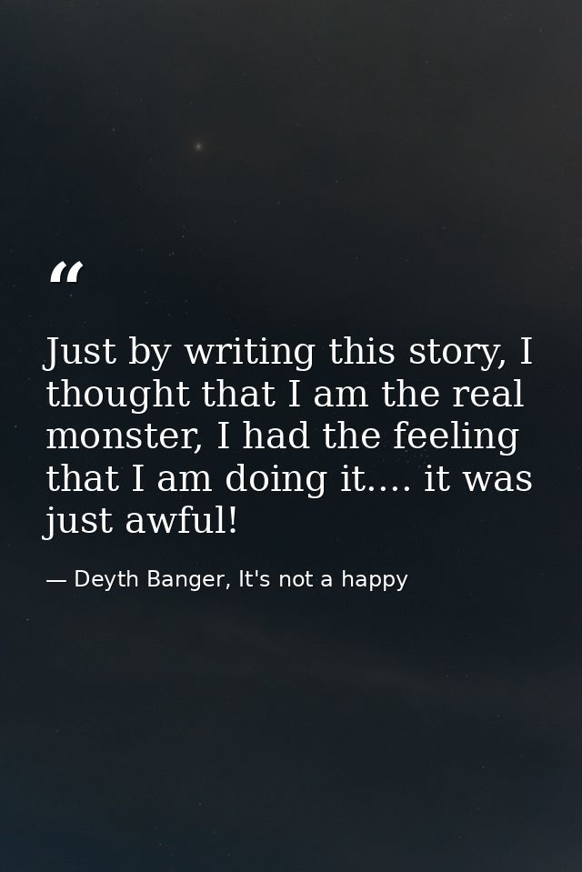 Just by writing this story, I thought that I am the real monster, I had the feeling that I am doing it.... it was just a — Deyth Banger, It's not a happy