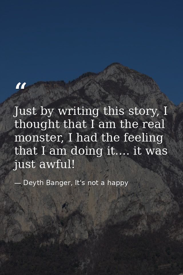 Just by writing this story, I thought that I am the real monster, I had the feeling that I am doing it.... it was just a — Deyth Banger, It's not a happy