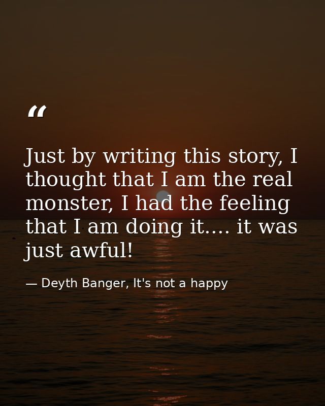 Just by writing this story, I thought that I am the real monster, I had the feeling that I am doing it.... it was just a — Deyth Banger, It's not a happy