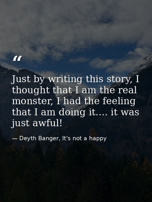 Just by writing this story, I thought that I am the real monster, I had the feeling that I am doing it.... it was just a — Deyth Banger, It's not a happy