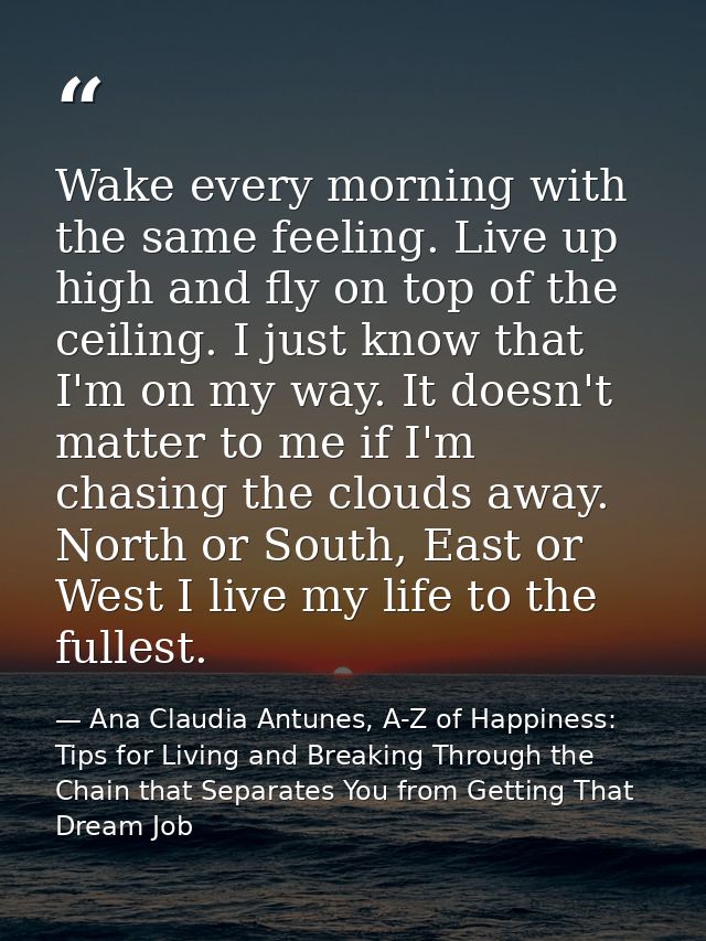 Wake every morning with the same feeling. Live up high and fly on top of the ceiling. I just know that I'm on my way. It — Ana Claudia Antunes, A-Z of Happiness: Tips for Living and Breaking Through the Chain that Separates You from Getting That Dream Job