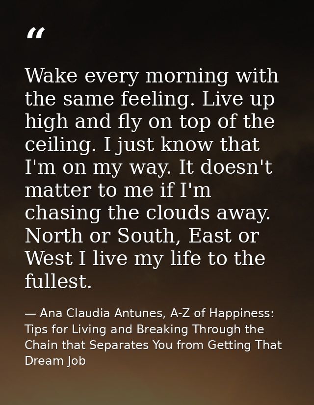 Wake every morning with the same feeling. Live up high and fly on top of the ceiling. I just know that I'm on my way. It — Ana Claudia Antunes, A-Z of Happiness: Tips for Living and Breaking Through the Chain that Separates You from Getting That Dream Job