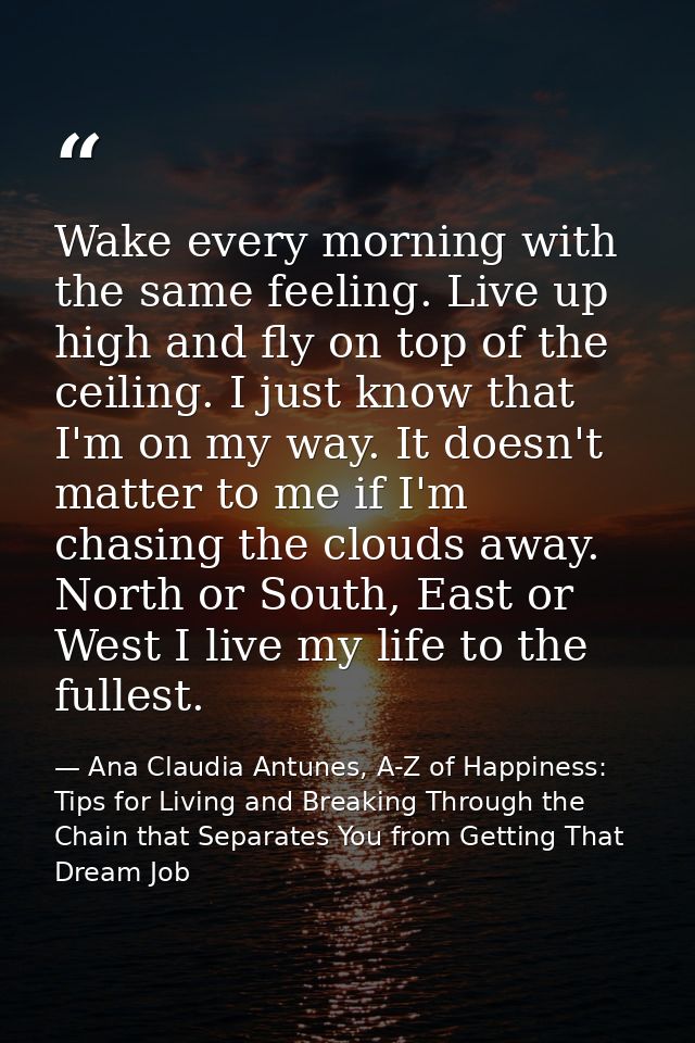 Wake every morning with the same feeling. Live up high and fly on top of the ceiling. I just know that I'm on my way. It — Ana Claudia Antunes, A-Z of Happiness: Tips for Living and Breaking Through the Chain that Separates You from Getting That Dream Job