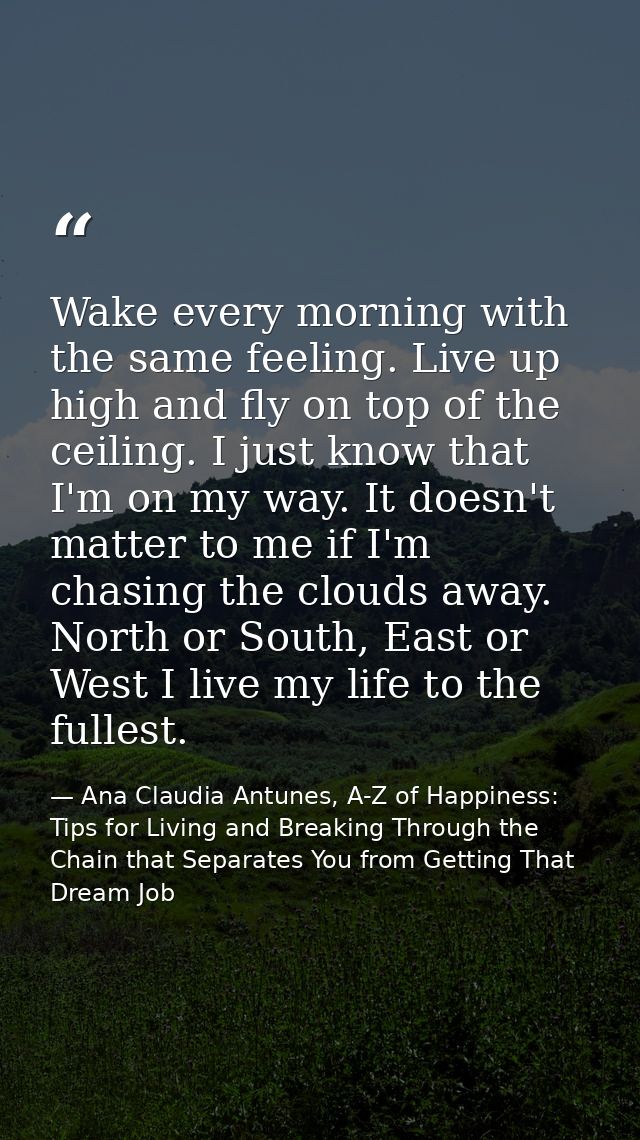 Wake every morning with the same feeling. Live up high and fly on top of the ceiling. I just know that I'm on my way. It — Ana Claudia Antunes, A-Z of Happiness: Tips for Living and Breaking Through the Chain that Separates You from Getting That Dream Job