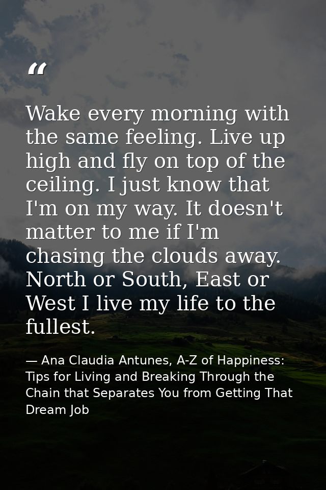 Wake every morning with the same feeling. Live up high and fly on top of the ceiling. I just know that I'm on my way. It — Ana Claudia Antunes, A-Z of Happiness: Tips for Living and Breaking Through the Chain that Separates You from Getting That Dream Job