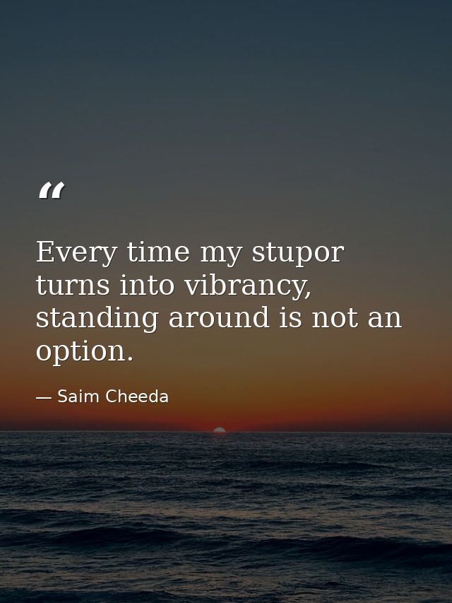 Every time my stupor turns into vibrancy, standing around is not an option. — Saim Cheeda