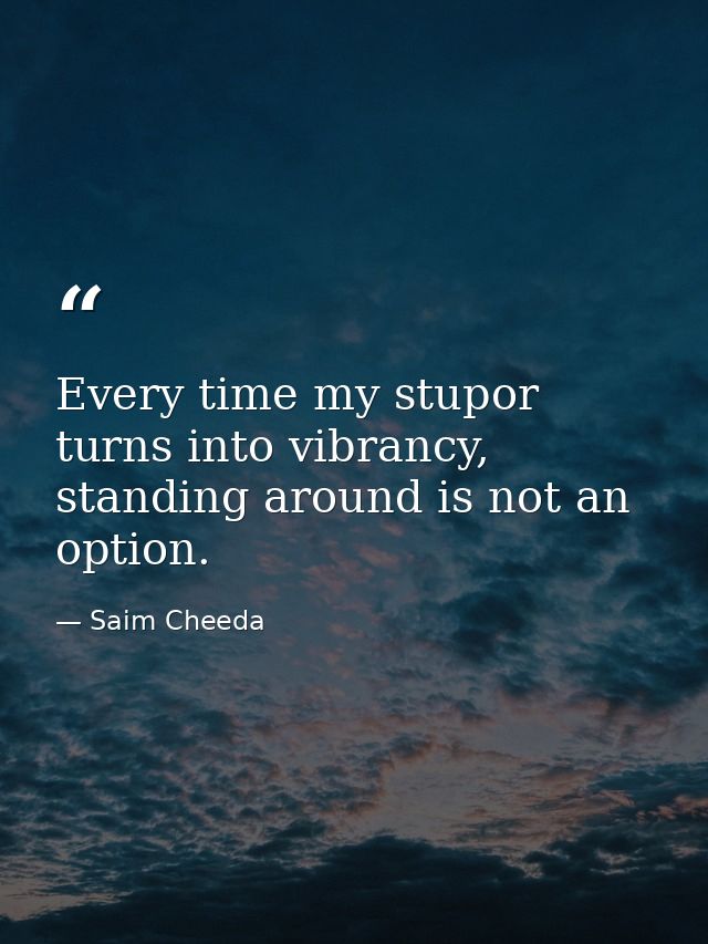 Every time my stupor turns into vibrancy, standing around is not an option. — Saim Cheeda