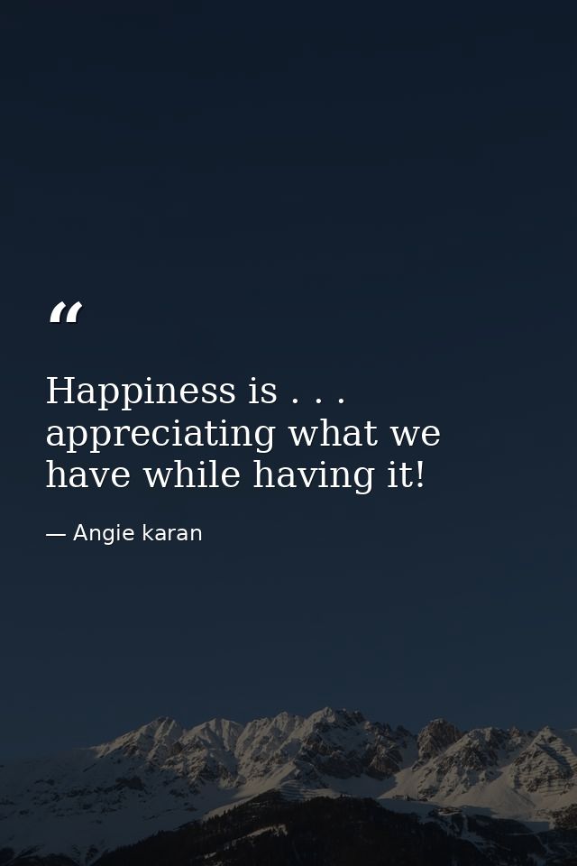 Happiness is . . . appreciating what we have while having it! — Angie karan