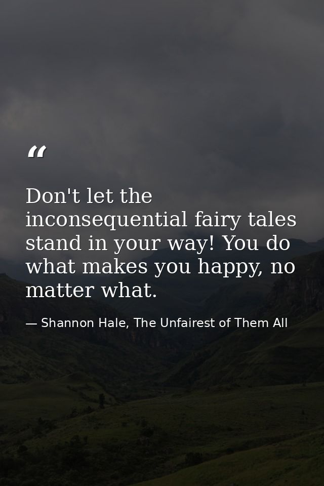 Don't let the inconsequential fairy tales stand in your way! You do what makes you happy, no matter what. — Shannon Hale, The Unfairest of Them All