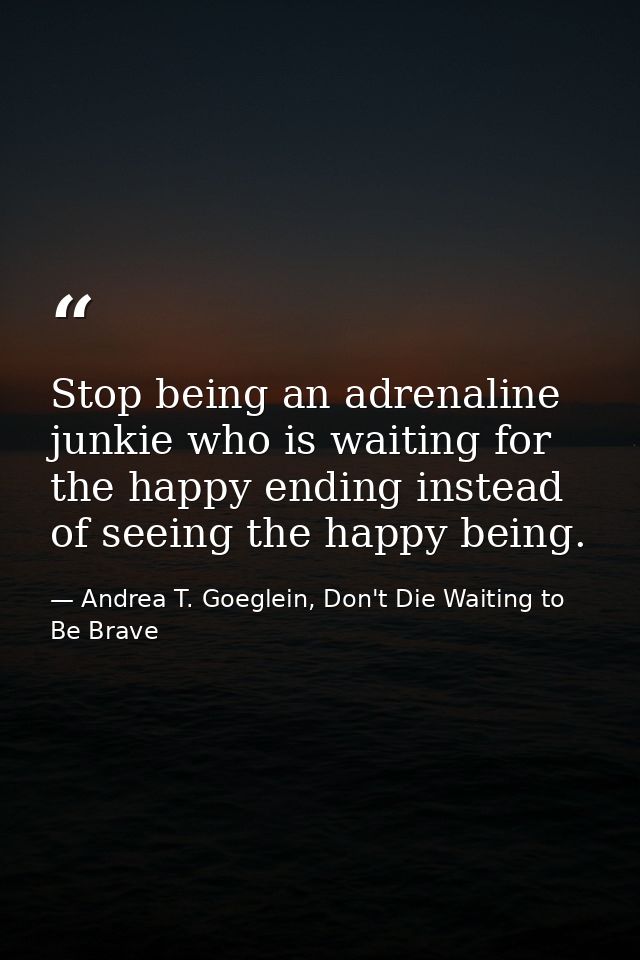 Stop being an adrenaline junkie who is waiting for the happy ending instead of seeing the happy being. — Andrea T. Goeglein, Don't Die Waiting to Be Brave