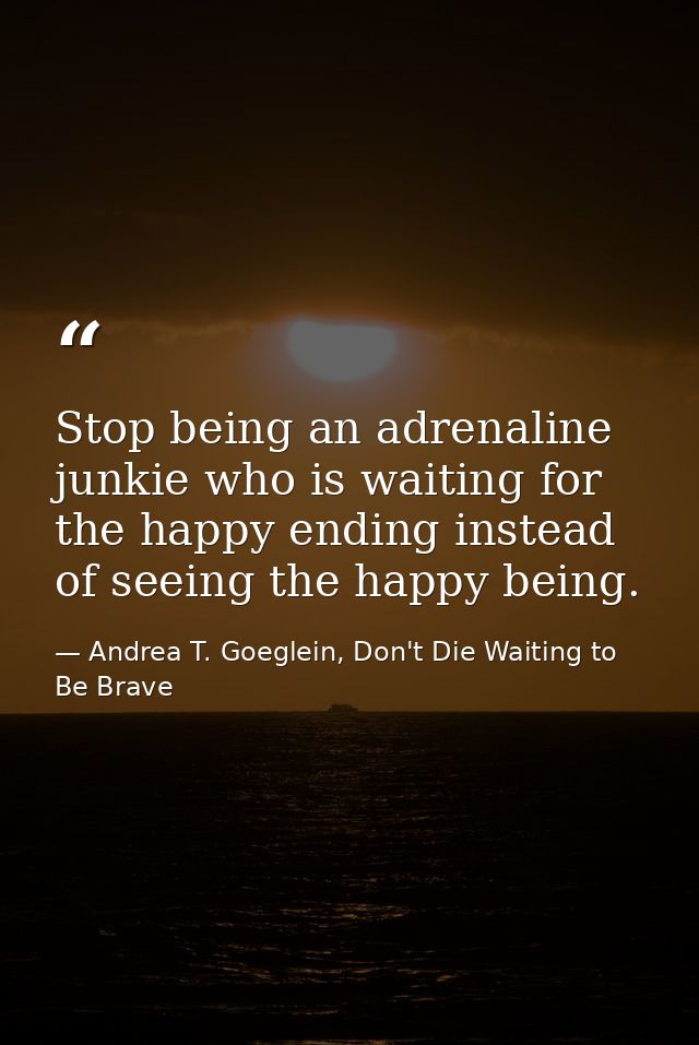 Stop being an adrenaline junkie who is waiting for the happy ending instead of seeing the happy being. — Andrea T. Goeglein, Don't Die Waiting to Be Brave