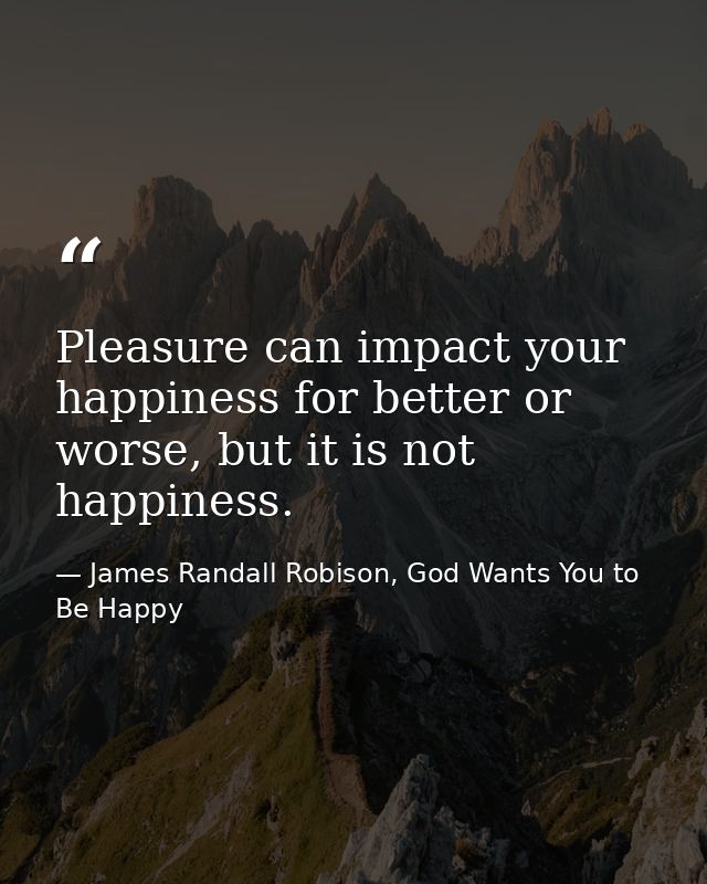 Pleasure can impact your happiness for better or worse, but it is not happiness. — James Randall Robison, God Wants You to Be Happy