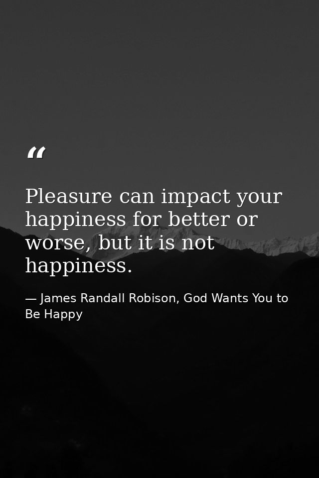 Pleasure can impact your happiness for better or worse, but it is not happiness. — James Randall Robison, God Wants You to Be Happy