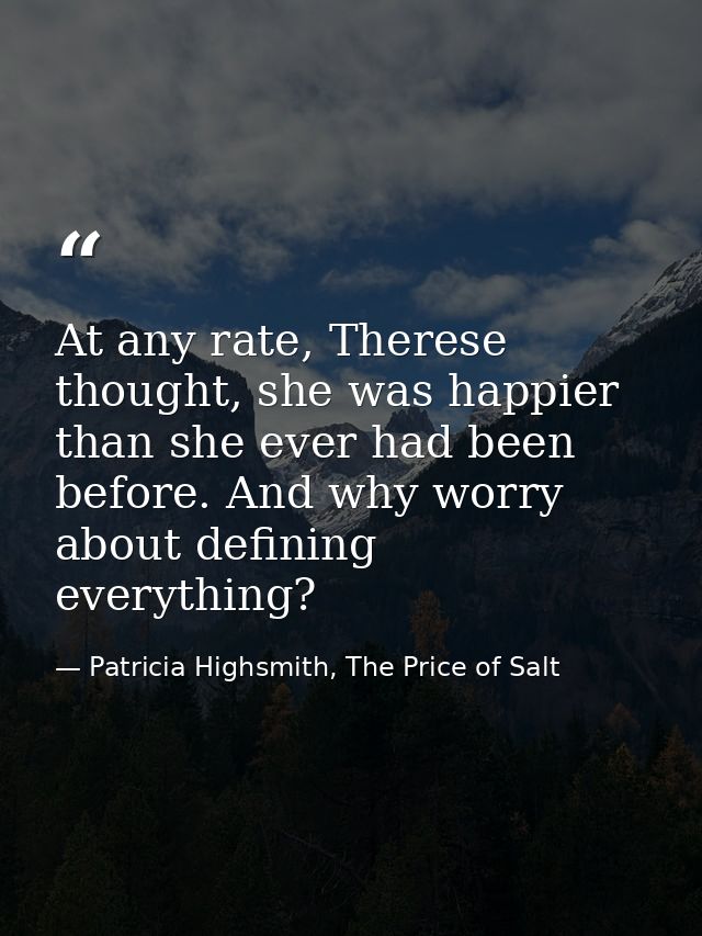 At any rate, Therese thought, she was happier than she ever had been before. And why worry about defining everything? — Patricia Highsmith, The Price of Salt