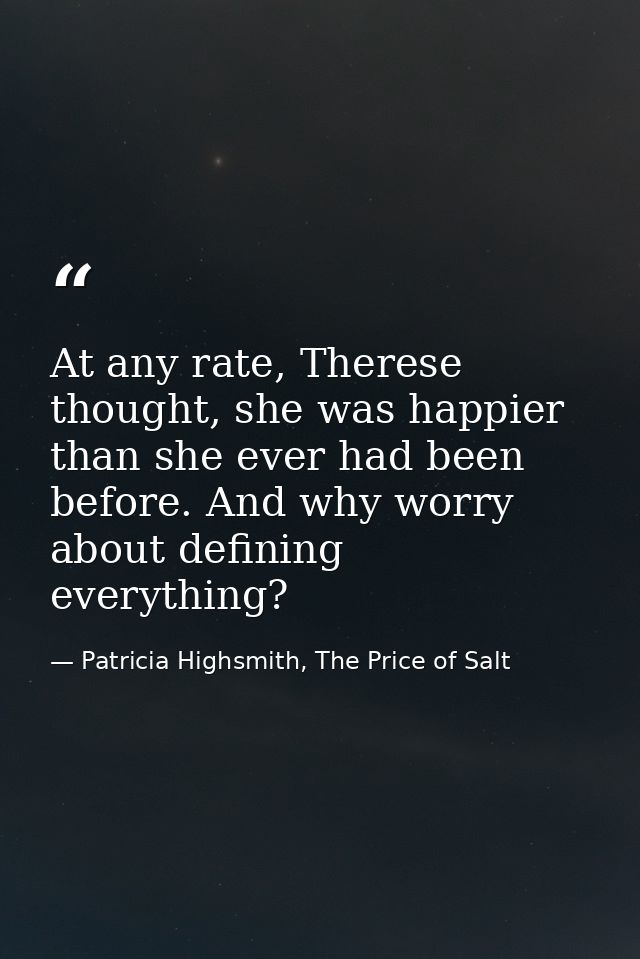 At any rate, Therese thought, she was happier than she ever had been before. And why worry about defining everything? — Patricia Highsmith, The Price of Salt