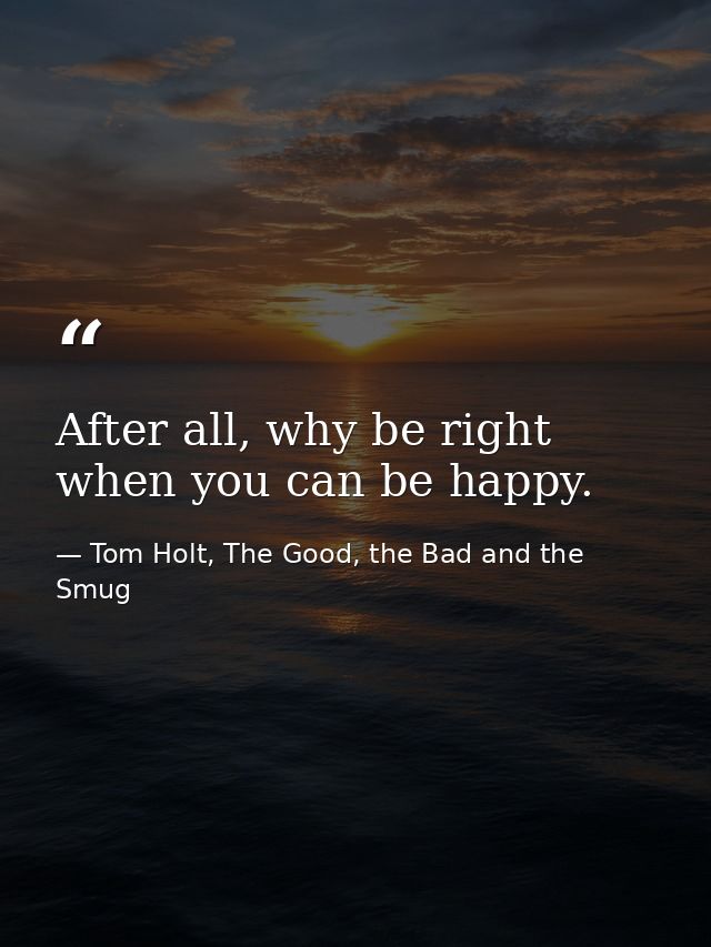 After all, why be right when you can be happy. — Tom Holt, The Good, the Bad and the Smug