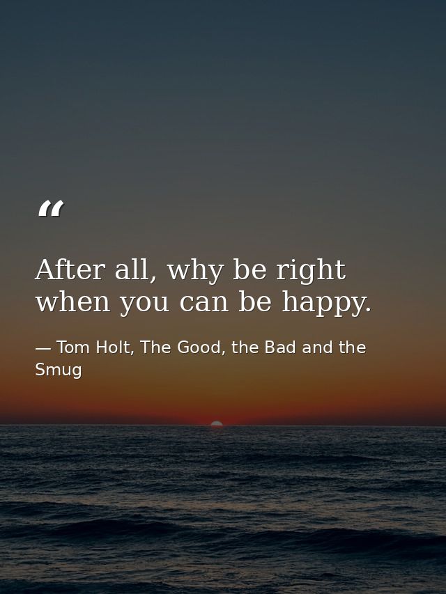After all, why be right when you can be happy. — Tom Holt, The Good, the Bad and the Smug