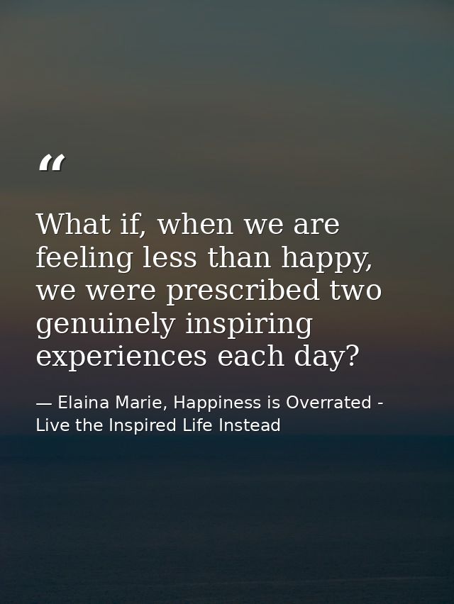 What if, when we are feeling less than happy, we were prescribed two genuinely inspiring experiences each day? — Elaina Marie, Happiness is Overrated - Live the Inspired Life Instead