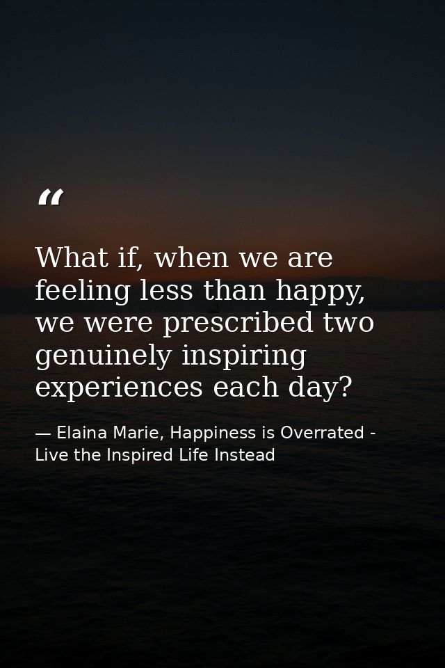 What if, when we are feeling less than happy, we were prescribed two genuinely inspiring experiences each day? — Elaina Marie, Happiness is Overrated - Live the Inspired Life Instead