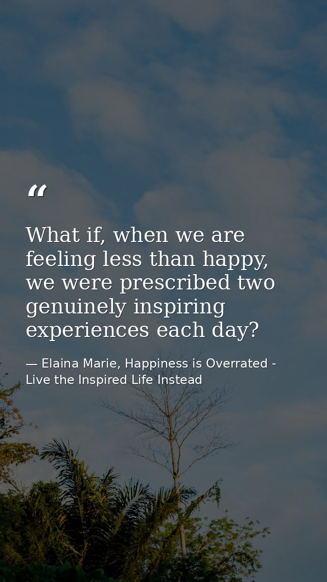 What if, when we are feeling less than happy, we were prescribed two genuinely inspiring experiences each day? — Elaina Marie, Happiness is Overrated - Live the Inspired Life Instead