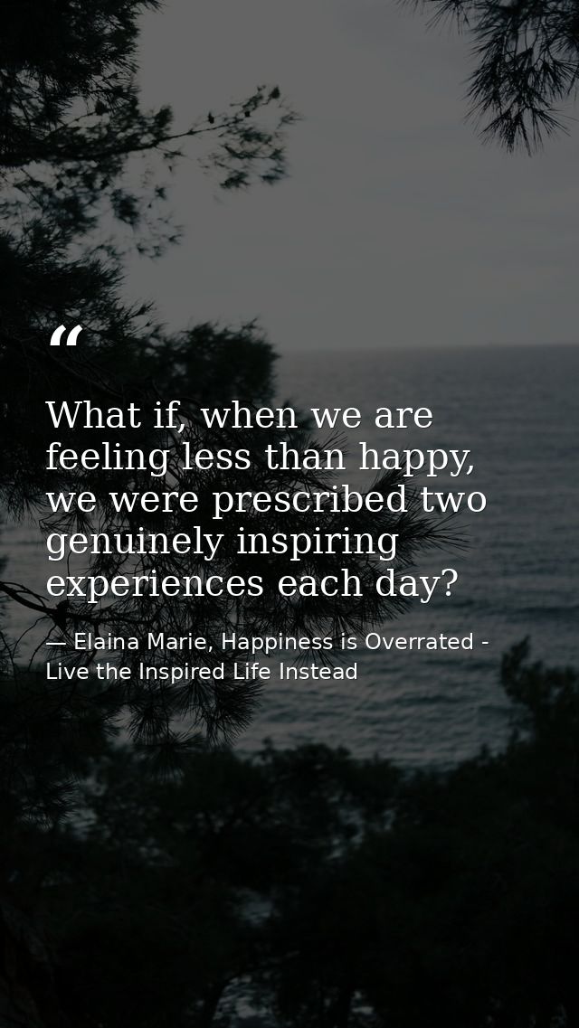 What if, when we are feeling less than happy, we were prescribed two genuinely inspiring experiences each day? — Elaina Marie, Happiness is Overrated - Live the Inspired Life Instead